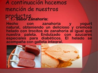 A continuación hacemos mención de nuestros productos.1.- Sabor Zanahoria:Hecho con zanahoria y yogurt natural, obteniendo un delicioso y cremoso helado con trocitos de zanahoria al igual que nuestra paleta. Endulzado con azucares especiales para diabéticos. El helado se acompaña con galleta integral. 