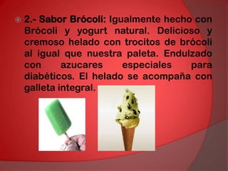 2.- Sabor Brócoli: Igualmente hecho con Brócoli y yogurt natural. Delicioso y cremoso helado con trocitos de brócoli al igual que nuestra paleta. Endulzado con azucares especiales para diabéticos. El helado se acompaña con galleta integral. 