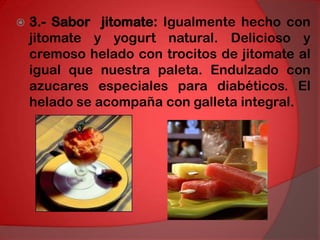 3.- Sabor  jitomate: Igualmente hecho con jitomate y yogurt natural. Delicioso y cremoso helado con trocitos de jitomate al igual que nuestra paleta. Endulzado con azucares especiales para diabéticos. El helado se acompaña con galleta integral. 
