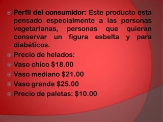 Perfil del consumidor: Este producto esta pensado especialmente a las personas vegetarianas, personas que quieran conservar un figura esbelta y para diabéticos.Precio de helados:Vaso chico $18.00Vaso mediano $21.00Vaso grande $25.00Precio de paletas: $10.00