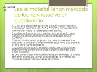 Lee el material llenan mercado de leche y resuelve el cuestionario1.- ¿ En que etapa del desarrollo de la mercadotecnia se encuentran las empresas LALA y ALPURA y por que razón?Orientación hacia la satisfacción del cliente.2.- ¿ Que indicadores nos muestran la importancia de la función de la mercadotecnia en las empresas LALA y ALPURA?Que se convierten en empresas de completa referencia donde ni se duda en comprar otro producto ya que aquel es el que llena sus necesidades.3.- ¿ Comprobar que la inversión hecha en publicidad es directamente proporcional a los ingresos obtenidos para cada empresa¡Es una de las cosas mas complicadas, sin embargo se puede tomar un análisis de ventas en función de lo invertido en mercadotecnia y los resultados obtenidosActividad 43