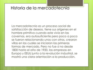 La mercadotecnia es un proceso social de satisfacción de deseos. tiene sus orígenes en el hombre primitivo cuando este vivía en las cavernas, era autosuficiente pero poco a poco se fueron relacionando unos con otros, crearon villas en las cuales se iniciaron las primeras formas de mercado, Pero no fue si no desde 1800 hasta el año de 1920, las empresas en Europa y EEUU junto a la revolución industrial, se mostró una clara orientación a la producción.Historia de la mercadotecnia