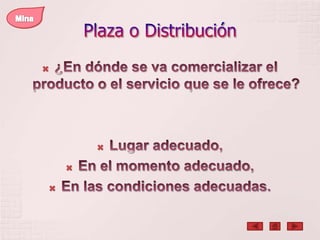 Plaza o DistribuciónMina¿En dónde se va comercializar el producto o el servicio que se le ofrece?Lugar adecuado, En el momento adecuado,En las condiciones adecuadas. 