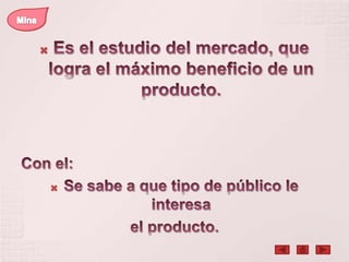 MinaEs el estudio del mercado, que logra el máximo beneficio de un producto.Con el:Se sabe a que tipo de público le interesa el producto.