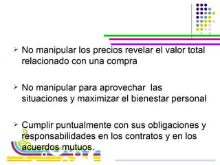 No manipular los precios revelar el valor total relacionado con una compra No manipular para aprovechar  las situaciones y maximizar el bienestar personal Cumplir puntualmente con sus obligaciones y responsabilidades en los contratos y en los acuerdos mutuos. 