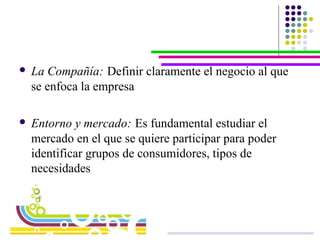 La Compañía:   Definir claramente el negocio al que se enfoca la empresa  Entorno y mercado:   Es fundamental estudiar el mercado en el que se quiere participar para poder identificar grupos de consumidores, tipos de necesidades 