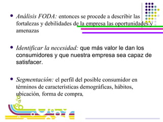 Análisis FODA:   entonces se procede a describir las fortalezas y debilidades de la empresa las oportunidades y amenazas  Identificar la necesidad:  que más valor le dan los consumidores y que nuestra empresa sea capaz de satisfacer. Segmentación:  el perfil del posible consumidor en términos de características demográficas, hábitos, ubicación ,  forma de compra ,   