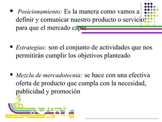 Posicionamiento:   Es la manera como vamos a definir y comunicar nuestro producto o servicio para que el mercado capte Estrategias:   son el conjunto de actividades que nos permitirán cumplir los objetivos planteado  Mezcla de mercadotecnia:   se hace con una efectiva oferta de producto que cumpla con la necesidad, publicidad y promoción   