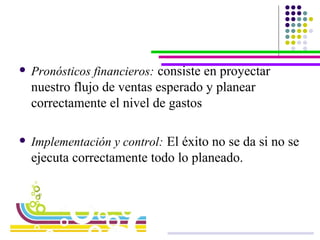 Pronósticos financieros:   consiste en proyectar nuestro flujo de ventas esperado y planear correctamente el nivel de gastos Implementación y control:   El éxito no se da si no se ejecuta correctamente todo lo planeado.  