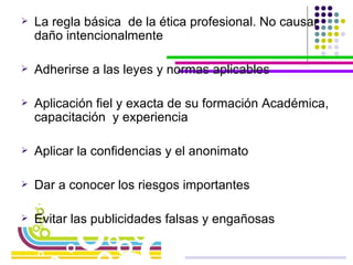 La regla básica  de la ética profesional. No causar daño intencionalmente Adherirse a las leyes y normas aplicables Aplicación fiel y exacta de su formación Académica, capacitación  y experiencia Aplicar la confidencias y el anonimato Dar a conocer los riesgos importantes Evitar las publicidades falsas y engañosas 