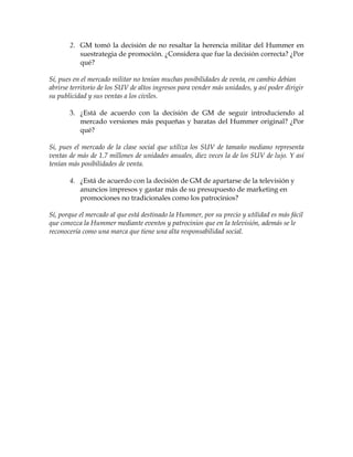 2. GM tomó la decisión de no resaltar la herencia militar del Hummer en
          suestrategia de promoción. ¿Considera que fue la decisión correcta? ¿Por
          qué?

Sí, pues en el mercado militar no tenían muchas posibilidades de venta, en cambio debían
abrirse territorio de los SUV de altos ingresos para vender más unidades, y así poder dirigir
su publicidad y sus ventas a los civiles.

       3. ¿Está de acuerdo con la decisión de GM de seguir introduciendo al
          mercado versiones más pequeñas y baratas del Hummer original? ¿Por
          qué?

Si, pues el mercado de la clase social que utiliza los SUV de tamaño mediano representa
ventas de más de 1.7 millones de unidades anuales, diez veces la de los SUV de lujo. Y así
tenían más posibilidades de venta.

       4. ¿Está de acuerdo con la decisión de GM de apartarse de la televisión y
          anuncios impresos y gastar más de su presupuesto de marketing en
          promociones no tradicionales como los patrocinios?

Sí, porque el mercado al que está destinado la Hummer, por su precio y utilidad es más fácil
que conozca la Hummer mediante eventos y patrocinios que en la televisión, además se le
reconocería como una marca que tiene una alta responsabilidad social.
 