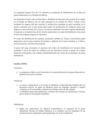La compañía Gamesa S.A de C.V. enfrenta un problema de distribución de su línea de
pastas alimenticias en el Estado de México.

Los hermanos Garcés eran el mayorista y detallista de abarrotes más grande de la región
en el Estado de México, con su sede principal en la ciudad de Toluca. Tenían varias
unidades de negocio del tipo mayoreo y autoservicio, gozaban de gran renombre en el
medio comercial, por lo que tenían gran poder de penetración de cualquier marca que
eligieran como necesaria en la zona y con buena expectativa de hacer negocio. Realmente,
el mayoreo y el autoservicio de los Garcés representan un canal de distribución clave para
el éxito de cualquier negocio de abarrotes.

El centro de distribución de Gamesa, localizado también en Toluca, comercializa pasta
alimenticia con la marca Yemina de Gamesa y galletas de la marca Gamesa, y es líder a
nivel nacional en esta línea de producto.

A pesar del auge alcanzado, la gerencia del centro de distribución de Gamesa había
cometido el error de entrar en conflicto con los hermanos Garcés, al grado de romper
relaciones comerciales, esto redujo considerablemente las ventas de su producto de pasta
alimenticias.



Análisis FODA:

Fortalezas:

       La empresa es líder a nivel nacional en la comercialización de pastas alimenticias y
       galletas de la marca Gamesa.


Amenazas:

       La mayor competencia es la marca La Moderna, comercializada también por los
       hermanos Garcés. La pasta La Moderna tiene un empaque atractivo e inspira
       confianza en el consumidor, además es percibida como de alta calidad.
       La Moderna tiene más resistencia y conserva más tiempo su consistencia y textura,
       por lo tanto el consumidor la prefiere.




Debilidades:

       Según los comentarios de algunos consumidores, el empaque de la pasta
       alimenticia Yemina no refleja confianza si se compara con los empaques de los
       productos de la competencia, principalmente con el de La Moderna.
 