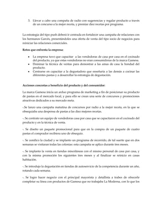 3. Llevar a cabo una compaña de radio con sugerencias y regalar producto a través
       de un concurso a la mejor receta, y premiar diez recetas por programa.


La estrategia del tipo push deberá ir centrada en fortalecer una campaña de relaciones con
los hermanos Garcés, presentándoles una oferta de venta del tipo socio de negocios para
reiniciar las relaciones comerciales.

Retos que enfrenta la empresa:

        La empresa tuvo que capacitar a las vendedoras de casa por casa en el cocinado
        del producto, ya que estas vendedoras no eran consumidoras de la marca Gamesa.
        Dominar la técnica de ventas para demostrar a las amas de casa la bondad del
        producto.
        Centrarse en capacitar a la degustadora que enseñaría a las demás a cocinar las
        diferentes pastas y a desarrollar la estrategia de degustación.


Acciones concretas a beneficio del producto y del consumidor:

La marca Gamesa inicia un arduo programa de marketing a fin de posicionar su producto
de pastas en el mercado local, y para ello se crean una serie de concursos y promociones
atractivas dedicados a su mercado meta.

-.Se lanzo una campaña matutina de concursos por radio a la mejor receta, en la que se
obsequiaba una despensa de pastas a las diez mejores recetas.

-. Se contrato un equipo de vendedoras casa por casa que se capacitaron en el cocinado del
producto y en la técnica de venta.

-. Se diseño un paquete promocional para que en la compra de un paquete de cuatro
pastas el comprador recibiera uno de obsequio.

-. Se zonifico la ciudad y se implanto un programa de recorrido, de tal suerte que en dos
semanas se visitaran todas las colonias: esta campaña se aplico durante tres meses.

-. Se implanto la venta en tiendas misceláneas con el mismo personal de casa por casa, y
con la misma promoción los siguientes tres meses y al finalizar se reinicio en casas
habitación.

-. Se introdujo la degustación en tiendas de autoservicio de la competencia durante un año,
rotando cada semana.

-. Se logro hacer negocio con el principal mayorista y detallista a trabes de ofrecerle
completar su línea con productos de Gamesa que no trabajaba La Moderna, con lo que los
 