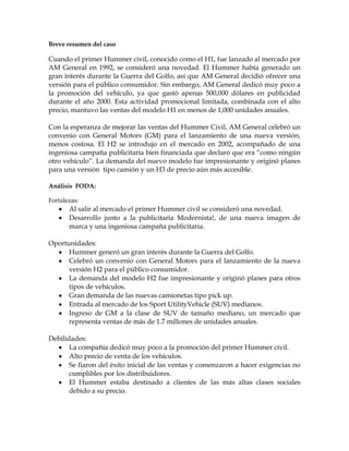 Breve resumen del caso

Cuando el primer Hummer civil, conocido como el H1, fue lanzado al mercado por
AM General en 1992, se consideró una novedad. El Hummer había generado un
gran interés durante la Guerra del Golfo, así que AM General decidió ofrecer una
versión para el público consumidor. Sin embargo, AM General dedicó muy poco a
la promoción del vehículo, ya que gastó apenas 500,000 dólares en publicidad
durante el año 2000. Esta actividad promocional limitada, combinada con el alto
precio, mantuvo las ventas del modelo H1 en menos de 1,000 unidades anuales.

Con la esperanza de mejorar las ventas del Hummer Civil, AM General celebró un
convenio con General Motors (GM) para el lanzamiento de una nueva versión,
menos costosa. El H2 se introdujo en el mercado en 2002, acompañado de una
ingeniosa campaña publicitaria bien financiada que declaró que era “como ningún
otro vehículo”. La demanda del nuevo modelo fue impresionante y originó planes
para una versión tipo camión y un H3 de precio aún más accesible.

Análisis FODA:

Fortalezas:
       Al salir al mercado el primer Hummer civil se consideró una novedad.
       Desarrollo junto a la publicitaria Modernista!, de una nueva imagen de
       marca y una ingeniosa campaña publicitaria.

Oportunidades:
      Hummer generó un gran interés durante la Guerra del Golfo.
      Celebró un convenio con General Motors para el lanzamiento de la nueva
      versión H2 para el público consumidor.
      La demanda del modelo H2 fue impresionante y originó planes para otros
      tipos de vehículos.
      Gran demanda de las nuevas camionetas tipo pick up.
      Entrada al mercado de los Sport UtilityVehicle (SUV) medianos.
      Ingreso de GM a la clase de SUV de tamaño mediano, un mercado que
      representa ventas de más de 1.7 millones de unidades anuales.

Debilidades:
       La compañía dedicó muy poco a la promoción del primer Hummer civil.
       Alto precio de venta de los vehículos.
       Se fiaron del éxito inicial de las ventas y comenzaron a hacer exigencias no
       cumplibles por los distribuidores.
       El Hummer estaba destinado a clientes de las más altas clases sociales
       debido a su precio.
 