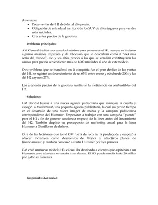 Amenazas:
     Pocas ventas del H1 debido al alto precio.
     Obligación de entrada al territorio de los SUV de altos ingresos para vender
     más unidades.
     Crecientes precios de la gasolina.

   Problemas principales:

AM General dedicó una cantidad mínima para promover el H1, aunque se hicieron
algunos anuncios impresos y de televisión que lo describían como el “4x4 más
serio del mundo”, eso y los altos precios a los que se vendían constituyeron las
causas para que no se vendieran más de 1,000 unidades al año de este modelo.

Otro problema que se manifestó en la compañía fue el gran declive de las ventas
del H1, se registró un decrecimiento de un 65% entre enero y octubre de 2004 y las
del H2 cayeron 27%.

Los crecientes precios de la gasolina resaltaron la ineficiencia en combustibles del
H2.

   Soluciones:

GM decidió buscar a una nueva agencia publicitaria que manejara la cuenta y
escogió a Modernista!, una pequeña agencia publicitaria, la cual no perdió tiempo
en el desarrollo de una nueva imagen de marca y la campaña publicitaria
correspondiente del Hummer. Empezaron a trabajar con una campaña “puente”
para el H1 a fin de generar conciencia respecto de la línea antes del lanzamiento
del H2. También duplicó su presupuesto de marketing anual para la línea
Hummer a 30 millones de dólares.

Otra de las decisiones que tomó GM fue la de recortar la producción y empezó a
ofrecer incentivos como descuentos de fábrica y atractivos planes de
financiamiento y también comenzó a rentar Hummer por vez primera.

GM creó un nuevo modelo H3, el cual iba destinado a clientes que aspiraban a un
Hummer, pero el precio no estaba a su alcance. El H3 puede rendir hasta 20 millas
por galón en carretera.




   Responsabilidad social:
 