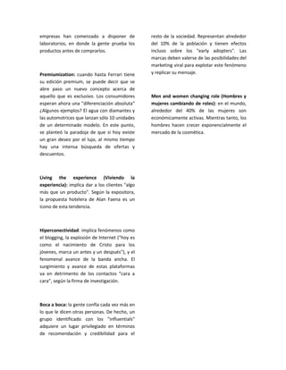 empresas han comenzado a disponer de             resto de la sociedad. Representan alrededor
laboratorios, en donde la gente prueba los       del 10% de la población y tienen efectos
productos antes de comprarlos.                   incluso sobre los "early adopters". Las
                                                 marcas deben valerse de las posibilidades del
                                                 marketing viral para explotar este fenómeno
Premiumization: cuando hasta Ferrari tiene       y replicar su mensaje.
su edición premium, se puede decir que se
abre paso un nuevo concepto acerca de
aquello que es exclusivo. Los consumidores       Men and women changing role (Hombres y
esperan ahora una "diferenciación absoluta"      mujeres cambiando de roles): en el mundo,
¿Algunos ejemplos? El agua con diamantes y       alrededor del 40% de las mujeres son
las automotrices que lanzan sólo 10 unidades     económicamente activas. Mientras tanto, los
de un determinado modelo. En este punto,         hombres hacen crecer exponencialmente el
se planteó la paradoja de que si hoy existe      mercado de la cosmética.
un gran deseo por el lujo, al mismo tiempo
hay una intensa búsqueda de ofertas y
descuentos.



Living the experience (Viviendo la
experiencia): implica dar a los clientes "algo
más que un producto". Según la expositora,
la propuesta hotelera de Alan Faena es un
ícono de esta tendencia.



Hiperconectividad: implica fenómenos como
el blogging, la explosión de Internet ("hoy es
como el nacimiento de Cristo para los
jóvenes, marca un antes y un después"), y el
fenomenal avance de la banda ancha. El
surgimiento y avance de estas plataformas
va en detrimento de los contactos "cara a
cara", según la firma de investigación.



Boca a boca: la gente confía cada vez más en
lo que le dicen otras personas. De hecho, un
grupo identificado con los "influentials"
adquiere un lugar privilegiado en términos
de recomendación y credibilidad para el
 