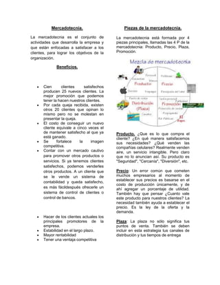 Mercadotecnia.                       Piezas de la mercadotecnia.

La mercadotecnia es el conjunto de          La mercadotecnia está formada por 4
actividades que desarrolla la empresa y     piezas principales, llamadas las 4 P de la
que están enfocadas a satisfacer a los      mercadotecnia: Producto, Precio, Plaza,
clientes, para lograr los objetivos de la   Promoción.
organización.

              Beneficios.




       Cien       clientes    satisfechos
       producen 25 nuevos clientes. La
       mejor promoción que podemos
       tener la hacen nuestros clientes.
       Por cada queja recibida, existen
       otros 20 clientes que opinan lo
       mismo pero no se molestan en
       presentar la queja.
       El costo de conseguir un nuevo
       cliente equivale a cinco veces el
       de mantener satisfecho al que ya     Producto. ¿Que es lo que compra el
       está ganado.                         cliente? ¿En qué manera satisfacemos
       Se      fortalece   la     imagen    sus necesidades? ¿Qué venden las
       competitiva.                         compañías celulares? Realmente venden
       Contar con un mercado cautivo        aire, un servicio intangible. Pero claro
       para promover otros productos o      que no lo anuncian así. Su producto es
       servicios. Si ya tenemos clientes    "Seguridad", "Cercanía", "Diversión", etc.
       satisfechos, podemos venderles
       otros productos. A un cliente que    Precio: Un error común que cometen
       se le vende un sistema de            muchos empresarios al momento de
                                            establecer sus precios es basarse en el
       contabilidad y queda satisfecho,
                                            costo de producción únicamente, y de
       es más fácildespués ofrecerle un     ahí agregar un porcentaje de utilidad.
       sistema de control de clientes o     También hay que pensar ¿Cuanto vale
       control de bancos.                   este producto para nuestros clientes? La
                                            necesidad también ayuda a establecer el
                                            precio. Es la ley de la oferta y la
                                            demanda.
       Hacer de los clientes actuales los
       principales promotores de la         Plaza: La plaza no sólo significa tus
       empresa.                             puntos de venta. También se deben
       Estabilidad en el largo plazo.       incluir en esta estrategia tus canales de
       Mayor rentabilidad                   distribución y tus tiempos de entrega
       Tener una ventaja competitiva
 