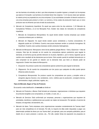 son las barreras a la entrada; es decir, que otras empresas no pueden ingresar y competir con la empresa
   que ejerce el monopolio. Las barreras a la entrada tienen tres orígenes: 1) Un recurso clave (por ejemplo,
   la materia prima) es propiedad de una única empresa, 2) Las autoridades conceden el derecho exclusivo a
   una única empresa para producir un bien o un servicio y 3) los costes de producción hacen que un único
   productor sea má eficiente que todo el resto de productores.

   Mercado de Competencia Imperfecta: Es aquel que opera entre los dos extremos: 1) El Mercado de
   Competencia Perfecta y 2) el de Monopolio Puro. Existen dos clases de mercados de competencia
   imperfecta:

   1. Mercado de Competencia Monopolística: Es aquel donde existen muchas empresas que venden
       productos similares pero no idénticos.

   2. Mercado de Oligopolio: Es aquel donde existen pocos vendedores y muchos compradores. El
       oligopolio puede ser: A) Perfecto: Cuando unas pocas empresas venden un producto homogéneo. B)
       Imperfecto: Cuando unas cuantas empresas venden productos heterogéneos.

   Mercado de Monopsonio: Monopsonio viene de las palabras griegas Monos = Solo y Opsoncion = Idea de
   compras. Este tipo de mercado se dá cuando los compradores ejercen predominio para regular la
   demanda, en tal forma que les permite intervenir en el precio, fijándolo o, por lo menos, logrando que se
   cambie como resultado de las decisiones que se tomen. Esto sucede cuando la cantidad demanda por un
   solo comprador es tan grande en relación con la demanda total, que tiene un elevado poder de
   negociación. Existen tres clases de Monopsonio:

   1. Duopsonio: Se produce cuando dos compradores ejercen predominio para regular la demanda

   2. Oligopsonio: Se dá cuando los compradores son tan pocos que cualquiera de ellos puede ejercer
       influencia sobre el precio.

   3. Competencia Monopsonista: Se produce cuando los compradores son pocos y compiten entre sí
       otorgando algunos favores a los vendedores, como: créditos para la producción, consejería técnica,
       administrativa o legal, publicidad, regalos, etc...

Tipos de Mercado, Según el Tipo de Producto:

De acuerdo a esta clasificación, el mercado se divide en:

   Mercado de Productos o Bienes: Está formado por empresas, organizaciones o individuos que requieren
   de productos tangibles (una computadora, un mueble, un auto, etc...)

   Mercado de Servicios: Está conformado por empresas, personas u organizaciones que requieren de
   actividades, beneficios o satisfacciones que pueden ser objeto de transacción: Por ejemplo, el servicio de
   limpieza, de seguridad, de lavandería, etc...

   Mercado de Ideas: Tanto empresas como organizaciones necesitan constantemente de "buenas ideas"
   para ser más competitivas en el mercado. Por ello, la mayoría de ellas están dispuestas a pagar una
   determinada cantidad de dinero por una "buena idea", por ejemplo, para una campaña publicitaria, para el
   diseño de un nuevo producto o servicio, etc... Por ello, existen ferias de exposición de proyectos en
 