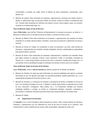 universidades y escuelas, las cuales, tienen el objetivo de atraer empresarios, inversionistas, caza-
   talentos, etc...

   Mercado de Lugares: Está compuesto por empresas, organizaciones y personas que desean adquirir o
   alquilar un determinado lugar, ya sea para instalar sus oficinas, construir su fábrica o simplemente para
   vivir. También está compuesto por individuos que deseen conocer nuevos lugares, pasar una vacación,
   recrearse en un determinado lugar, etc...

Tipos de Mercado, Según el Tipo de Recurso:

Según Philip Kotler, autor del libro "Dirección de Mercadotecnia", el mercado de recursos, se divide en: 1)
Mercado de materia prima, 2) mercado de fuerza de trabajo, 3) mercado de dinero y otros.

   Mercado de Materia Prima: Está conformado por empresas u organizaciones que necesitan de ciertos
   materiales en su estado natural (madera, minerales u otros) para la producción y elaboración de bienes y
   servicios.

   Mercado de Fuerza de Trabajo: Es considerado un factor de producción, por tanto, está formado por
   empresas u organizaciones que necesitan contratar empleados, técnicos, profesionales y/o especialistas
   para producir bienes o servicios.

   Mercado de Dinero: Está conformado por empresas, organizaciones e individuos que necesitan dinero
   para algún proyecto en particular (comprar nueva maquinaria, invertir en tecnología, remodelar las
   oficinas, etc...) o para comprar bienes y servicios (una casa, un automóvil, muebles para el hogar, etc...), y
   que además, tienen la posibilidad de pagar los intereses y de devolver el dinero que se han prestado.

Tipos de Mercado, Según los Grupos de No Clientes:

Según Philip Kotler, existe un tipo de mercado que abarca a grupos de no clientes, por ejemplo:

   Mercado de Votantes: Es aquel que está conformado por personas habilitadas para ejercer su derecho
   democrático al voto. Por ejemplo, para elegir una autoridad (presidente, alcalde, gobernador, etc...) o un
   representante (presidente de la junta de vecinos u otro).

   Mercado de Donantes: Lo constituyen los donantes o proveedores de fondos a entidades sin ánimos de
   lucro. Los mercados principales son el de: 1) Gobierno: Cuando aporta fondos a organizaciones sin fines
   de lucro (educación, investigación, salud pública, etc...). 2) Fundaciones: Aquellas que financian
   actividades benéficas o sociales, se dividen en: fundaciones familiares, generales, corporativas y
   comunitarias. 3) Individuos: Personas que donan fondos para causas benéficas o de interés social.

   Mercado de Trabajo.

       4.3      Segmentación de mercados.

Un mercado no es un todo homogéneo. Está compuesto por cientos, miles e incluso millones de individuos,
empresas u organizaciones que son diferentes los unos de los otros en función de su ubicación, nivel
socioeconómico, cultura, preferencias de compra, estilo, personalidad, capacidad de compra, etc.
 
