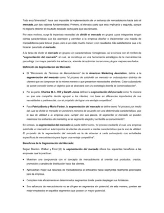 Todo esta"diversidad", hace casi imposible la implementación de un esfuerzo de mercadotecnia hacia todo el
mercado, por dos razones fundamentales: Primero, el elevado costo que esto implicaría y segundo, porque
no lograría obtener el resultado deseado como para que sea rentable.

Por esos motivos, surge la imperiosa necesidad de dividir el mercado en grupos cuyos integrantes tengan
ciertas características que los asemejen y permitan a la empresa diseñar e implementar una mezcla de
mercadotecnia para todo el grupo, pero a un costo mucho menor y con resultados más satisfactorios que si lo
hicieran para todo el mercado.

A la tarea de dividir el mercado en grupos con características homogéneas, se le conoce con el nombre de
"segmentación del mercado"; el cual, se constituye en una herramienta estratégica de la mercadotecnia
para dirigir con mayor precisión los esfuerzos, además de optimizar los recursos y lograr mejores resultados.

Definición de Segmentación del Mercado:

   El "Diccionario de Términos de Mercadotecnia" de la American Marketing Asociation, define a la
   segmentación del mercado como "el proceso de subdividir un mercado en subconjuntos distintos de
   clientes que se comportan de la misma manera o que presentan necesidades similares. Cada subconjunto
   se puede concebir como un objetivo que se alcanzará con una estrategia distinta de comercialización".

   Por su parte, Charles W. L. Hill y Gareth Jones definen la segmentación del mercado como "la manera
   en que una compañía decide agrupar a los clientes, con base en diferencias importantes de sus
   necesidades o preferencias, con el propósito de lograr una ventaja competitiva".

   Para PatricoBonta y Mario Farber, la segmentación del mercado se define como "el proceso por medio
   del cual se divide el mercado en porciones menores de acuerdo con una determinada características, que
   le sea de utilidad a la empresa para cumplir con sus planes. Al segmentar el mercado se pueden
   maximizar los esfuerzos de marketing en el segmento elegido y se facilita su conocimiento".

En síntesis, la segmentación del mercado se puede definir como, "el proceso mediante el cual, una empresa
subdivide un mercado en subconjuntos de clientes de acuerdo a ciertas características que le son de utilidad.
El propósito de la segmentación del mercado es la de alcanzar a cada subconjunto con actividades
específicas de mercadotecnia para lograr una ventaja competitiva".

Beneficios de la Segmentación del Mercado:

Según Stanton, Walker y Etzel [4], la segmentación del mercado ofrece los siguientes beneficios a las
empresas que la practican:

   Muestran una congruencia con el concepto de mercadotecnia al orientar sus productos, precios,
   promoción y canales de distribución hacia los clientes.

   Aprovechan mejor sus recursos de mercadotecnia al enfocarlos hacia segmentos realmente potenciales
   para la empresa.

   Compiten más eficazmente en determinados segmentos donde puede desplegar sus fortalezas.

   Sus esfuerzos de mercadotecnia no se diluyen en segmentos sin potencial, de esta manera, pueden ser
   mejor empleados en aquellos segmentos que posean un mayor potencial.
 