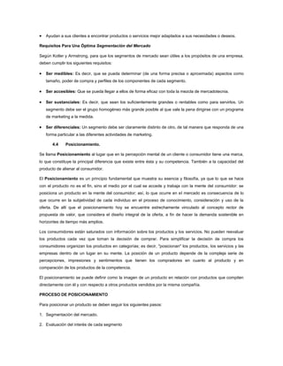 Ayudan a sus clientes a encontrar productos o servicios mejor adaptados a sus necesidades o deseos.

Requisitos Para Una Óptima Segmentación del Mercado

Según Kotler y Armstrong, para que los segmentos de mercado sean útiles a los propósitos de una empresa,
deben cumplir los siguientes requisitos:

   Ser medibles: Es decir, que se pueda determinar (de una forma precisa o aproximada) aspectos como
   tamaño, poder de compra y perfiles de los componentes de cada segmento.

   Ser accesibles: Que se pueda llegar a ellos de forma eficaz con toda la mezcla de mercadotecnia.

   Ser sustanciales: Es decir, que sean los suficientemente grandes o rentables como para servirlos. Un
   segmento debe ser el grupo homogéneo más grande posible al que vale la pena dirigirse con un programa
   de marketing a la medida.

   Ser diferenciales: Un segmento debe ser claramente distinto de otro, de tal manera que responda de una
   forma particular a las diferentes actividades de marketing.

       4.4    Posicionamiento.

Se llama Posicionamiento al lugar que en la percepción mental de un cliente o consumidor tiene una marca,
lo que constituye la principal diferencia que existe entre ésta y su competencia. También a la capacidad del
producto de alienar al consumidor.

El Posicionamiento es un principio fundamental que muestra su esencia y filosofía, ya que lo que se hace
con el producto no es el fin, sino el medio por el cual se accede y trabaja con la mente del consumidor: se
posiciona un producto en la mente del consumidor; así, lo que ocurre en el mercado es consecuencia de lo
que ocurre en la subjetividad de cada individuo en el proceso de conocimiento, consideración y uso de la
oferta. De allí que el posicionamiento hoy se encuentre estrechamente vinculado al concepto rector de
propuesta de valor, que considera el diseño integral de la oferta, a fin de hacer la demanda sostenible en
horizontes de tiempo más amplios.

Los consumidores están saturados con información sobre los productos y los servicios. No pueden reevaluar
los productos cada vez que toman la decisión de comprar. Para simplificar la decisión de compra los
consumidores organizan los productos en categorías; es decir, "posicionan" los productos, los servicios y las
empresas dentro de un lugar en su mente. La posición de un producto depende de la compleja serie de
percepciones, impresiones y sentimientos que tienen los compradores en cuanto al producto y en
comparación de los productos de la competencia.

El posicionamiento se puede definir como la imagen de un producto en relación con productos que compiten
directamente con él y con respecto a otros productos vendidos por la misma compañía.

PROCESO DE POSICIONAMIENTO

Para posicionar un producto se deben seguir los siguientes pasos:

1. Segmentación del mercado.

2. Evaluación del interés de cada segmento
 