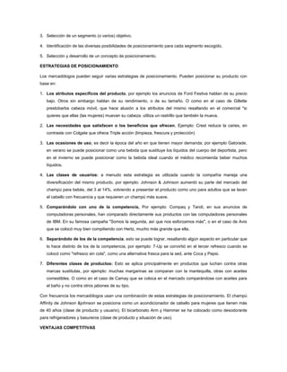 3. Selección de un segmento (o varios) objetivo.

4. Identificación de las diversas posibilidades de posicionamiento para cada segmento escogido,

5. Selección y desarrollo de un concepto de posicionamiento.

ESTRATEGIAS DE POSICIONAMIENTO

Los mercadólogos pueden seguir varias estrategias de posicionamiento. Pueden posicionar su producto con
base en:

1. Los atributos específicos del producto, por ejemplo los anuncios de Ford Festiva hablan de su precio
   bajo. Otros sin embargo hablan de su rendimiento, o de su tamaño. O como en el caso de Gillette
   prestobarba cabeza móvil, que hace alusión a los atributos del mismo resaltando en el comercial "si
   quieres que ellas (las mujeres) muevan su cabeza, utiliza un rastrillo que también la mueva.

2. Las necesidades que satisfacen o los beneficios que ofrecen, Ejemplo: Crest reduce la caries, en
   contraste con Colgate que ofrece Triple acción (limpieza, frescura y protección)

3. Las ocasiones de uso, es decir la época del año en que tienen mayor demanda; por ejemplo Gatorade,
   en verano se puede posicionar como una bebida que sustituye los líquidos del cuerpo del deportista, pero
   en el invierno se puede posicionar como la bebida ideal cuando el médico recomienda beber muchos
   líquidos.

4. Las clases de usuarios: a menudo esta estrategia es utilizada cuando la compañía maneja una
   diversificación del mismo producto, por ejemplo: Johnson & Johnson aumentó su parte del mercado del
   champú para bebés, del 3 al 14%, volviendo a presentar el producto como uno para adultos que se lavan
   el cabello con frecuencia y que requieren un champú más suave.

5. Comparándolo con uno de la competencia, Por ejemplo: Compaq y Tandi, en sus anuncios de
   computadoras personales, han comparado directamente sus productos con las computadoras personales
   de IBM. En su famosa campaña "Somos la segunda, así que nos esforzamos más", o en el caso de Avis
   que se colocó muy bien compitiendo con Hertz, mucho más grande que ella.

6. Separándolo de los de la competencia, esto se puede lograr, resaltando algún aspecto en particular que
   lo hace distinto de los de la competencia, por ejemplo: 7-Up se convirtió en el tercer refresco cuando se
   colocó como "refresco sin cola", como una alternativa fresca para la sed, ante Coca y Pepsi.

7. Diferentes clases de productos: Esto se aplica principalmente en productos que luchan contra otras
   marcas sustitutas, por ejemplo: muchas margarinas se comparan con la mantequilla, otras con aceites
   comestibles. O como en el caso de Camay que se coloca en el mercado comparándose con aceites para
   el baño y no contra otros jabones de su tipo.

Con frecuencia los mercadólogos usan una combinación de estas estrategias de posicionamiento. El champú
Affinity de Johnson &johnson se posiciona como un acondicionador de cabello para mujeres que tienen más
de 40 años (clase de producto y usuario), El bicarbonato Arm y Hammer se ha colocado como desodorante
para refrigeradores y basureros (clase de producto y situación de uso).

VENTAJAS COMPETITIVAS
 