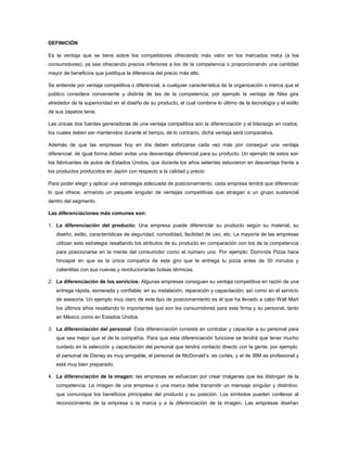 DEFINICIÓN

Es la ventaja que se tiene sobre los competidores ofreciendo más valor en los mercados meta (a los
consumidores), ya sea ofreciendo precios inferiores a los de la competencia o proporcionando una cantidad
mayor de beneficios que justifique la diferencia del precio más alto.

Se entiende por ventaja competitiva o diferencial, a cualquier característica de la organización o merca que el
público considera conveniente y distinta de las de la competencia; por ejemplo la ventaja de Nike gira
alrededor de la superioridad en el diseño de su producto, el cual combina lo último de la tecnología y el estilo
de sus zapatos tenis.

Las únicas dos fuentes generadoras de una ventaja competitiva son la diferenciación y el liderazgo en costos,
los cuales deben ser mantenidos durante el tiempo, de lo contrario, dicha ventaja será comparativa.

Además de que las empresas hoy en día deben esforzarse cada vez más por conseguir una ventaja
diferencial, de igual forma deben evitar una desventaja diferencial para su producto. Un ejemplo de estos son
los fabricantes de autos de Estados Unidos, que durante los años setentas estuvieron en desventaja frente a
los productos producidos en Japón con respecto a la calidad y precio

Para poder elegir y aplicar una estrategia adecuada de posicionamiento, cada empresa tendrá que diferenciar
lo que ofrece, armando un paquete singular de ventajas competitivas que atraigan a un grupo sustancial
dentro del segmento.

Las diferenciaciones más comunes son:

1. La diferenciación del producto: Una empresa puede diferenciar su producto según su material, su
   diseño, estilo, características de seguridad, comodidad, facilidad de uso, etc. La mayoría de las empresas
   utilizan esta estrategia resaltando los atributos de su producto en comparación con los de la competencia
   para posicionarse en la mente del consumidor como el número uno. Por ejemplo: Dominós Pizza hace
   hincapié en que es la única compañía de este giro que te entrega tu pizza antes de 30 minutos y
   calientitas con sus nuevas y revolucionarias bolsas térmicas.

2. La diferenciación de los servicios: Algunas empresas consiguen su ventaja competitiva en razón de una
   entrega rápida, esmerada y confiable; en su instalación, reparación y capacitación; así como en el servicio
   de asesoría. Un ejemplo muy claro de este tipo de posicionamiento es el que ha llevado a cabo Wall Mart
   los últimos años resaltando lo importantes que son los consumidores para esta firma y su personal, tanto
   en México como en Estados Unidos.

3. La diferenciación del personal: Esta diferenciación consiste en contratar y capacitar a su personal para
   que sea mejor que el de la compañía. Para que esta diferenciación funcione se tendrá que tener mucho
   cuidado en la selección y capacitación del personal que tendrá contacto directo con la gente. por ejemplo:
   el personal de Disney es muy amigable, el personal de McDonald’s es cortés, y el de IBM es profesional y
   está muy bien preparado.

4. La diferenciación de la imagen: las empresas se esfuerzan por crear imágenes que las distingan de la
   competencia. La imagen de una empresa o una marca debe transmitir un mensaje singular y distintivo,
   que comunique los beneficios principales del producto y su posición. Los símbolos pueden conllevar al
   reconocimiento de la empresa o la marca y a la diferenciación de la imagen. Las empresas diseñan
 