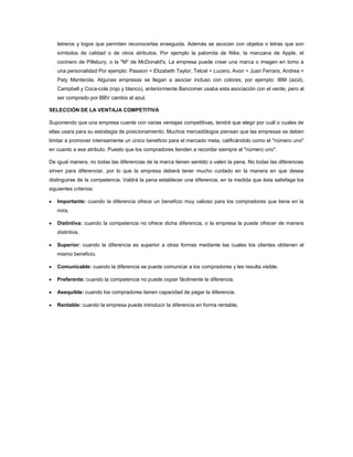 letreros y logos que permiten reconocerlas enseguida. Además se asocian con objetos o letras que son
   símbolos de calidad o de otros atributos. Por ejemplo la palomita de Nike, la manzana de Apple, el
   cocinero de Pillsbury, o la "M" de McDonald's. La empresa puede crear una marca o imagen en tomo a
   una personalidad Por ejemplo: Passion = Elizabeth Taylor, Telcel = Lucero, Avon = Juan Ferrara, Andrea =
   Paty Manterola. Algunas empresas se llegan a asociar incluso con colores, por ejemplo: IBM (azúl),
   Campbell y Coca-cola (rojo y blanco), anteriormente Bancomer usaba esta asociación con el verde, pero al
   ser comprado por BBV cambio al azul.

SELECCIÓN DE LA VENTAJA COMPETITIVA

Suponiendo que una empresa cuente con varias ventajas competitivas, tendrá que elegir por cuál o cuales de
ellas usara para su estrategia de posicionamiento. Muchos mercadólogos piensan que las empresas se deben
limitar a promover intensamente un único beneficio para el mercado meta, calificándolo como el "número uno"
en cuanto a ese atributo. Puesto que los compradores tienden a recordar siempre al "número uno".

De igual manera, no todas las diferencias de la marca tienen sentido o valen la pena. No todas las diferencias
sirven para diferenciar, por lo que la empresa deberá tener mucho cuidado en la manera en que desea
distinguirse de la competencia. Valdrá la pena establecer una diferencia, en la medida que ésta satisfaga los
siguientes criterios:

   Importante: cuando la diferencia ofrece un beneficio muy valioso para los compradores que tiene en la
   mira.

   Distintiva: cuando la competencia no ofrece dicha diferencia, o la empresa la puede ofrecer de manera
   distintiva.

   Superior: cuando la diferencia es superior a otras formas mediante las cuales los clientes obtienen el
   mismo beneficio.

   Comunicable: cuando la diferencia se puede comunicar a los compradores y les resulta visible.

   Preferente: cuando la competencia no puede copiar fácilmente la diferencia.

   Asequible: cuando los compradores tienen capacidad de pagar la diferencia.

   Rentable: cuando la empresa puede introducir la diferencia en forma rentable.
 