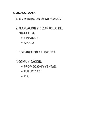 MERCADOTECNIA
1.INVESTIGACION DE MERCADOS
2.PLANEACION Y DESARROLLO DEL
PRODUCTO.
EMPAQUE
MARCA
3.DISTRIBUCION Y LOGISTICA
4.COMUNICACIÓN.
PROMOCION Y VENTAS.
PUBLICIDAD.
R.P.
 