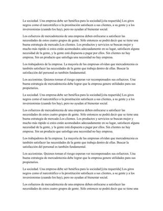 La sociedad. Una empresa debe ser benéfica para la sociedad.[cita requerida] Los giros
negros como el narcotráfico o la prostitución satisfacen a sus clientes, a su gente y a los
inversionistas (cuando los hay), pero no ayudan al bienestar social.
Los esfuerzos de mercadotecnia de una empresa deben enfocarse a satisfacer las
necesidades de estos cuatro grupos de gente. Sólo entonces se podrá decir que se tiene una
buena estrategia de mercado.Los clientes. Los productos y servicios se buscan mejor y
mucho más rápido si estos están acomodados adecuadamente en su lugar, satisfacen alguna
necesidad de la gente, y la gente está dispuesta a pagar por ellos. Sin clientes no hay
empresa. Sin un producto que satisfaga una necesidad no hay empresa.
Los trabajadores de la empresa. La mayoría de las empresas olvidan que mercadotecnia es
también satisfacer las necesidades de la gente que trabaja dentro de ellas. Buscar la
satisfacción del personal es también fundamental.
Los accionistas. Quienes toman el riesgo esperan ver recompensados sus esfuerzos. Una
buena estrategia de mercadotecnia debe lograr que la empresa genere utilidades para sus
propietarios.
La sociedad. Una empresa debe ser benéfica para la sociedad.[cita requerida] Los giros
negros como el narcotráfico o la prostitución satisfacen a sus clientes, a su gente y a los
inversionistas (cuando los hay), pero no ayudan al bienestar social.
Los esfuerzos de mercadotecnia de una empresa deben enfocarse a satisfacer las
necesidades de estos cuatro grupos de gente. Sólo entonces se podrá decir que se tiene una
buena estrategia de mercado.Los clientes. Los productos y servicios se buscan mejor y
mucho más rápido si estos están acomodados adecuadamente en su lugar, satisfacen alguna
necesidad de la gente, y la gente está dispuesta a pagar por ellos. Sin clientes no hay
empresa. Sin un producto que satisfaga una necesidad no hay empresa.
Los trabajadores de la empresa. La mayoría de las empresas olvidan que mercadotecnia es
también satisfacer las necesidades de la gente que trabaja dentro de ellas. Buscar la
satisfacción del personal es también fundamental.
Los accionistas. Quienes toman el riesgo esperan ver recompensados sus esfuerzos. Una
buena estrategia de mercadotecnia debe lograr que la empresa genere utilidades para sus
propietarios.
La sociedad. Una empresa debe ser benéfica para la sociedad.[cita requerida] Los giros
negros como el narcotráfico o la prostitución satisfacen a sus clientes, a su gente y a los
inversionistas (cuando los hay), pero no ayudan al bienestar social.
Los esfuerzos de mercadotecnia de una empresa deben enfocarse a satisfacer las
necesidades de estos cuatro grupos de gente. Sólo entonces se podrá decir que se tiene una
 