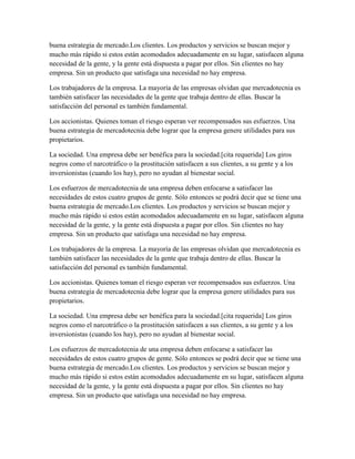 buena estrategia de mercado.Los clientes. Los productos y servicios se buscan mejor y
mucho más rápido si estos están acomodados adecuadamente en su lugar, satisfacen alguna
necesidad de la gente, y la gente está dispuesta a pagar por ellos. Sin clientes no hay
empresa. Sin un producto que satisfaga una necesidad no hay empresa.
Los trabajadores de la empresa. La mayoría de las empresas olvidan que mercadotecnia es
también satisfacer las necesidades de la gente que trabaja dentro de ellas. Buscar la
satisfacción del personal es también fundamental.
Los accionistas. Quienes toman el riesgo esperan ver recompensados sus esfuerzos. Una
buena estrategia de mercadotecnia debe lograr que la empresa genere utilidades para sus
propietarios.
La sociedad. Una empresa debe ser benéfica para la sociedad.[cita requerida] Los giros
negros como el narcotráfico o la prostitución satisfacen a sus clientes, a su gente y a los
inversionistas (cuando los hay), pero no ayudan al bienestar social.
Los esfuerzos de mercadotecnia de una empresa deben enfocarse a satisfacer las
necesidades de estos cuatro grupos de gente. Sólo entonces se podrá decir que se tiene una
buena estrategia de mercado.Los clientes. Los productos y servicios se buscan mejor y
mucho más rápido si estos están acomodados adecuadamente en su lugar, satisfacen alguna
necesidad de la gente, y la gente está dispuesta a pagar por ellos. Sin clientes no hay
empresa. Sin un producto que satisfaga una necesidad no hay empresa.
Los trabajadores de la empresa. La mayoría de las empresas olvidan que mercadotecnia es
también satisfacer las necesidades de la gente que trabaja dentro de ellas. Buscar la
satisfacción del personal es también fundamental.
Los accionistas. Quienes toman el riesgo esperan ver recompensados sus esfuerzos. Una
buena estrategia de mercadotecnia debe lograr que la empresa genere utilidades para sus
propietarios.
La sociedad. Una empresa debe ser benéfica para la sociedad.[cita requerida] Los giros
negros como el narcotráfico o la prostitución satisfacen a sus clientes, a su gente y a los
inversionistas (cuando los hay), pero no ayudan al bienestar social.
Los esfuerzos de mercadotecnia de una empresa deben enfocarse a satisfacer las
necesidades de estos cuatro grupos de gente. Sólo entonces se podrá decir que se tiene una
buena estrategia de mercado.Los clientes. Los productos y servicios se buscan mejor y
mucho más rápido si estos están acomodados adecuadamente en su lugar, satisfacen alguna
necesidad de la gente, y la gente está dispuesta a pagar por ellos. Sin clientes no hay
empresa. Sin un producto que satisfaga una necesidad no hay empresa.
 