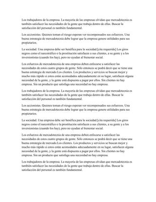 Los trabajadores de la empresa. La mayoría de las empresas olvidan que mercadotecnia es
también satisfacer las necesidades de la gente que trabaja dentro de ellas. Buscar la
satisfacción del personal es también fundamental.
Los accionistas. Quienes toman el riesgo esperan ver recompensados sus esfuerzos. Una
buena estrategia de mercadotecnia debe lograr que la empresa genere utilidades para sus
propietarios.
La sociedad. Una empresa debe ser benéfica para la sociedad.[cita requerida] Los giros
negros como el narcotráfico o la prostitución satisfacen a sus clientes, a su gente y a los
inversionistas (cuando los hay), pero no ayudan al bienestar social.
Los esfuerzos de mercadotecnia de una empresa deben enfocarse a satisfacer las
necesidades de estos cuatro grupos de gente. Sólo entonces se podrá decir que se tiene una
buena estrategia de mercado.Los clientes. Los productos y servicios se buscan mejor y
mucho más rápido si estos están acomodados adecuadamente en su lugar, satisfacen alguna
necesidad de la gente, y la gente está dispuesta a pagar por ellos. Sin clientes no hay
empresa. Sin un producto que satisfaga una necesidad no hay empresa.
Los trabajadores de la empresa. La mayoría de las empresas olvidan que mercadotecnia es
también satisfacer las necesidades de la gente que trabaja dentro de ellas. Buscar la
satisfacción del personal es también fundamental.
Los accionistas. Quienes toman el riesgo esperan ver recompensados sus esfuerzos. Una
buena estrategia de mercadotecnia debe lograr que la empresa genere utilidades para sus
propietarios.
La sociedad. Una empresa debe ser benéfica para la sociedad.[cita requerida] Los giros
negros como el narcotráfico o la prostitución satisfacen a sus clientes, a su gente y a los
inversionistas (cuando los hay), pero no ayudan al bienestar social.
Los esfuerzos de mercadotecnia de una empresa deben enfocarse a satisfacer las
necesidades de estos cuatro grupos de gente. Sólo entonces se podrá decir que se tiene una
buena estrategia de mercado.Los clientes. Los productos y servicios se buscan mejor y
mucho más rápido si estos están acomodados adecuadamente en su lugar, satisfacen alguna
necesidad de la gente, y la gente está dispuesta a pagar por ellos. Sin clientes no hay
empresa. Sin un producto que satisfaga una necesidad no hay empresa.
Los trabajadores de la empresa. La mayoría de las empresas olvidan que mercadotecnia es
también satisfacer las necesidades de la gente que trabaja dentro de ellas. Buscar la
satisfacción del personal es también fundamental.
 