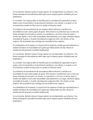 Los accionistas. Quienes toman el riesgo esperan ver recompensados sus esfuerzos. Una
buena estrategia de mercadotecnia debe lograr que la empresa genere utilidades para sus
propietarios.
La sociedad. Una empresa debe ser benéfica para la sociedad.[cita requerida] Los giros
negros como el narcotráfico o la prostitución satisfacen a sus clientes, a su gente y a los
inversionistas (cuando los hay), pero no ayudan al bienestar social.
Los esfuerzos de mercadotecnia de una empresa deben enfocarse a satisfacer las
necesidades de estos cuatro grupos de gente. Sólo entonces se podrá decir que se tiene una
buena estrategia de mercadoLos clientes. Los productos y servicios se buscan mejor y
mucho más rápido si estos están acomodados adecuadamente en su lugar, satisfacen alguna
necesidad de la gente, y la gente está dispuesta a pagar por ellos. Sin clientes no hay
empresa. Sin un producto que satisfaga una necesidad no hay empresa.
Los trabajadores de la empresa. La mayoría de las empresas olvidan que mercadotecnia es
también satisfacer las necesidades de la gente que trabaja dentro de ellas. Buscar la
satisfacción del personal es también fundamental.
Los accionistas. Quienes toman el riesgo esperan ver recompensados sus esfuerzos. Una
buena estrategia de mercadotecnia debe lograr que la empresa genere utilidades para sus
propietarios.
La sociedad. Una empresa debe ser benéfica para la sociedad.[cita requerida] Los giros
negros como el narcotráfico o la prostitución satisfacen a sus clientes, a su gente y a los
inversionistas (cuando los hay), pero no ayudan al bienestar social.
Los esfuerzos de mercadotecnia de una empresa deben enfocarse a satisfacer las
necesidades de estos cuatro grupos de gente. Sólo entonces se podrá decir que se tiene una
buena estrategia de mercado..Los clientes. Los productos y servicios se buscan mejor y
mucho más rápido si estos están acomodados adecuadamente en su lugar, satisfacen alguna
necesidad de la gente, y la gente está dispuesta a pagar por ellos. Sin clientes no hay
empresa. Sin un producto que satisfaga una necesidad no hay empresa.
Los trabajadores de la empresa. La mayoría de las empresas olvidan que mercadotecnia es
también satisfacer las necesidades de la gente que trabaja dentro de ellas. Buscar la
satisfacción del personal es también fundamental.
Los accionistas. Quienes toman el riesgo esperan ver recompensados sus esfuerzos. Una
buena estrategia de mercadotecnia debe lograr que la empresa genere utilidades para sus
propietarios.
 
