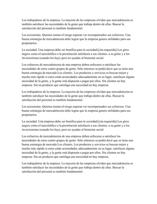 Los trabajadores de la empresa. La mayoría de las empresas olvidan que mercadotecnia es
también satisfacer las necesidades de la gente que trabaja dentro de ellas. Buscar la
satisfacción del personal es también fundamental.
Los accionistas. Quienes toman el riesgo esperan ver recompensados sus esfuerzos. Una
buena estrategia de mercadotecnia debe lograr que la empresa genere utilidades para sus
propietarios.
La sociedad. Una empresa debe ser benéfica para la sociedad.[cita requerida] Los giros
negros como el narcotráfico o la prostitución satisfacen a sus clientes, a su gente y a los
inversionistas (cuando los hay), pero no ayudan al bienestar social.
Los esfuerzos de mercadotecnia de una empresa deben enfocarse a satisfacer las
necesidades de estos cuatro grupos de gente. Sólo entonces se podrá decir que se tiene una
buena estrategia de mercado.Los clientes. Los productos y servicios se buscan mejor y
mucho más rápido si estos están acomodados adecuadamente en su lugar, satisfacen alguna
necesidad de la gente, y la gente está dispuesta a pagar por ellos. Sin clientes no hay
empresa. Sin un producto que satisfaga una necesidad no hay empresa.
Los trabajadores de la empresa. La mayoría de las empresas olvidan que mercadotecnia es
también satisfacer las necesidades de la gente que trabaja dentro de ellas. Buscar la
satisfacción del personal es también fundamental.
Los accionistas. Quienes toman el riesgo esperan ver recompensados sus esfuerzos. Una
buena estrategia de mercadotecnia debe lograr que la empresa genere utilidades para sus
propietarios.
La sociedad. Una empresa debe ser benéfica para la sociedad.[cita requerida] Los giros
negros como el narcotráfico o la prostitución satisfacen a sus clientes, a su gente y a los
inversionistas (cuando los hay), pero no ayudan al bienestar social.
Los esfuerzos de mercadotecnia de una empresa deben enfocarse a satisfacer las
necesidades de estos cuatro grupos de gente. Sólo entonces se podrá decir que se tiene una
buena estrategia de mercado.Los clientes. Los productos y servicios se buscan mejor y
mucho más rápido si estos están acomodados adecuadamente en su lugar, satisfacen alguna
necesidad de la gente, y la gente está dispuesta a pagar por ellos. Sin clientes no hay
empresa. Sin un producto que satisfaga una necesidad no hay empresa.
Los trabajadores de la empresa. La mayoría de las empresas olvidan que mercadotecnia es
también satisfacer las necesidades de la gente que trabaja dentro de ellas. Buscar la
satisfacción del personal es también fundamental.
 