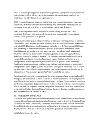 1985: El marketing es el proceso de planificar y ejecutar la concepción, precio, promoción
y distribución de ideas, bienes y servicios para crear intercambios que satisfagan los
objetivos de los individuos y de las organizaciones.
2004: El marketing es una función organizacional y un conjunto de procesos para crear,
comunicar y distribuir valor a los consumidores y para gestionar las relaciones con los
clientes de forma que beneficie a la organización y a sus grupos de interés.
2007: Marketing es la actividad, conjunto de instituciones y procesos para crear,
comunicar, distribuir e intercambiar ofertas que tengan valor para los consumidores,
clientes, socios y la sociedad en general.
Es importante señalar que en esta evolución de la definición tiene importancia el término
"intercambio" que a pesar de que en un momento no se lo consideró relevante, se lo retoma
en el año 2007. El concepto que fortalece este particular es el de Santesmases (1996) que
dice "marketing es un modo de concebir y ejecutar la relación de intercambio, con la
finalidad de que sea satisfactoria a las partes que intervienen la sociedad, mediante el
desarrollo, valoración, distribución y promoción, por una de las partes, de los bienes,
servicios o ideas que a otra parte necesita". Por tanto este proceso de doble sentido es la
esencia de la satisfacción conjunta, el cual es un aspecto fundamental inclusive en la
concepción del marketing como un proceso educativo, en que deja de ser una simple
función sino un componente de enseñanza - aprendizaje para la sociedad en su conjunto,
principalmente en las empresas, como por ejemplo los negocios turísticos y todo el sistema
que lo involucra. En definitiva, resulta esencial en el marketing concebir esta relación de
intercambio de “experiencias” que aporten “valor” para todas las partes.
Actualmente el proceso de pensamiento de Marketing se desarrolla de la mano del modelo
de negocio. De esta manera se puede visualizar el entorno empresarial con mayor precisión
y establecer estrategias de mercadotecnia integrales y efectivas. Existen varias herramientas
que facilitan este proceso de pensamiento, las cuales involucran factores o elementos como:
Marca, distribución, propuesta de valor y segmentos de mercado. Entre estas herramientas
se encuentran: Modelo Business life por Santiago Restrepo, Business modelgeneration por
Alexander Osterwalder, y lienzo de IDEO.
2.1 OBJETIVO Y CONCEPTOS
El objetivo principal de la mercadotecnia es llevar al cliente hasta el límite de la decisión de
compra. Además la mercadotecnia tiene también como objetivo favorecer el intercambio de
valor entre dos partes (comprador y vendedor), de manera que ambas resulten beneficiadas.
Según Philip Kotler, se entiende por intercambio «el acto de obtener un producto deseado
de otra persona». Para que se produzca, es necesario que se den cinco condiciones:
Debe haber al menos dos partes.
 