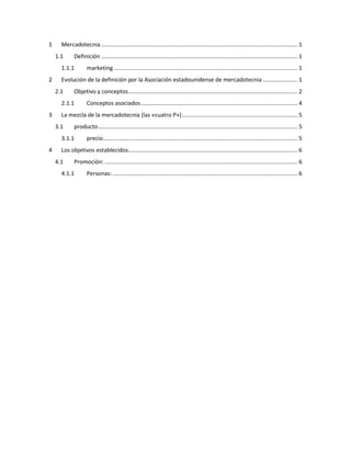 1 Mercadotecnia ............................................................................................................................ 1
1.1 Definición ............................................................................................................................ 1
1.1.1 marketing .................................................................................................................... 1
2 Evolución de la definición por la Asociación estadounidense de mercadotecnia ...................... 1
2.1 Objetivo y conceptos........................................................................................................... 2
2.1.1 Conceptos asociados................................................................................................... 4
3 La mezcla de la mercadotecnia (las «cuatro P»)......................................................................... 5
3.1 producto.............................................................................................................................. 5
3.1.1 precio........................................................................................................................... 5
4 Los objetivos establecidos........................................................................................................... 6
4.1 Promoción:.......................................................................................................................... 6
4.1.1 Personas:..................................................................................................................... 6
 