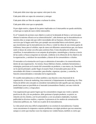Cada parte debe tener algo que supone valor para la otra.
Cada parte debe ser capaz de comunicar y entregar.
Cada parte debe ser libre de aceptar o rechazar la oferta.
Cada parte debe creer que es apropiado.
Si por algún motivo, alguna de las partes implicadas en el intercambio no queda satisfecha,
evitará que se repita de nuevo dicho intercambio.
Es el "conjunto de acciones cuyo objetivo es prever la demanda de bienes y servicios para
obtener la máxima eficacia en su comercialización", cabe destacar que la mercadotecnia en
nuestros días se ocupa más que cubrir necesidades del ser humano, ofrecerle bienes y
servicios que le hagan sentir bien, por ejemplo una necesidad básica sería dormir, para lo
que encontramos que la mercadotecnia nos ofrece y vende las ideas de una extensa gama de
colchones, bases para el colchón, ropa de cama con diferentes características que, nos hacen
sentir el deseo de contar con ellos para sentirnos bien. Como disciplina de influencias
científicas, la mercadotecnia es un conjunto de principios, metodologías y técnicas a través
de las cuales se busca conquistar un mercado, colaborar en la obtención de los objetivos de
la organización, y satisfacer las necesidades y deseos de los consumidores o clientes.
El mercadeo es la orientación con la que se administra el mercadeo o la comercialización
dentro de una organización. Así mismo, busca fidelizar clientes, mediante herramientas y
estrategias; posiciona en la mente del consumidor un producto, o una marca, etc, buscando
ser la opción principal y poder llegar al usuario final; el mercadeo parte pues de las
necesidades del cliente o consumidor, para diseñar, organizar, ejecutar, y controlar, la
función comercializadora o mercadeo de la organización.
El vocablo mercadotecnia se refiere también a una función o área funcional de la
organización: el área de marketing, área comercial, el departamento de marketing, etc. Otra
forma de definir este concepto es considerar mercadotecnia todo aquello que una empresa
puede hacer para ser percibida en el mercado (consumidores finales), con una visión de
rentabilidad a corto y a largo plazo.
Una organización que quiere lograr que los consumidores tengan una visión y opinión
positivas de ella y de sus productos, debe gestionar el propio producto, su precio, su
relación con los clientes, con los proveedores y con sus propios empleados, la propia
publicidad en diversos medios y soportes, la presencia en los medios de comunicación
(relaciones públicas), etc. Todo eso es parte de la mercadotecnia.
La vida actual sería muy difícil comprenderla si no existiera la mercadotecnia. Cuantas
veces encontramos la respuesta a nuestro problemas con algún producto que nos anuncian;
aunque es cierto que muchas veces las empresa nos venden basura, también es cierto que
 