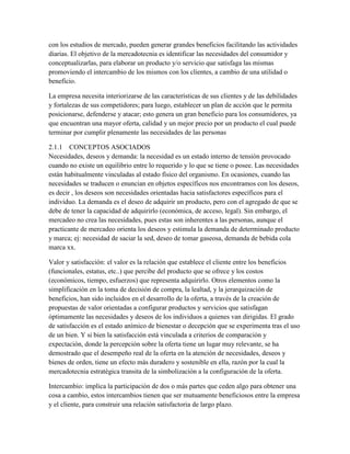 con los estudios de mercado, pueden generar grandes beneficios facilitando las actividades
diarias. El objetivo de la mercadotecnia es identificar las necesidades del consumidor y
conceptualizarlas, para elaborar un producto y/o servicio que satisfaga las mismas
promoviendo el intercambio de los mismos con los clientes, a cambio de una utilidad o
beneficio.
La empresa necesita interiorizarse de las características de sus clientes y de las debilidades
y fortalezas de sus competidores; para luego, establecer un plan de acción que le permita
posicionarse, defenderse y atacar; esto genera un gran beneficio para los consumidores, ya
que encuentran una mayor oferta, calidad y un mejor precio por un producto el cual puede
terminar por cumplir plenamente las necesidades de las personas
2.1.1 CONCEPTOS ASOCIADOS
Necesidades, deseos y demanda: la necesidad es un estado interno de tensión provocado
cuando no existe un equilibrio entre lo requerido y lo que se tiene o posee. Las necesidades
están habitualmente vinculadas al estado físico del organismo. En ocasiones, cuando las
necesidades se traducen o enuncian en objetos específicos nos encontramos con los deseos,
es decir , los deseos son necesidades orientadas hacia satisfactores específicos para el
individuo. La demanda es el deseo de adquirir un producto, pero con el agregado de que se
debe de tener la capacidad de adquirirlo (económica, de acceso, legal). Sin embargo, el
mercadeo no crea las necesidades, pues estas son inherentes a las personas, aunque el
practicante de mercadeo orienta los deseos y estimula la demanda de determinado producto
y marca; ej: necesidad de saciar la sed, deseo de tomar gaseosa, demanda de bebida cola
marca xx.
Valor y satisfacción: el valor es la relación que establece el cliente entre los beneficios
(funcionales, estatus, etc..) que percibe del producto que se ofrece y los costos
(económicos, tiempo, esfuerzos) que representa adquirirlo. Otros elementos como la
simplificación en la toma de decisión de compra, la lealtad, y la jerarquización de
beneficios, han sido incluidos en el desarrollo de la oferta, a través de la creación de
propuestas de valor orientadas a configurar productos y servicios que satisfagan
óptimamente las necesidades y deseos de los individuos a quienes van dirigidas. El grado
de satisfacción es el estado anímico de bienestar o decepción que se experimenta tras el uso
de un bien. Y si bien la satisfacción está vinculada a criterios de comparación y
expectación, donde la percepción sobre la oferta tiene un lugar muy relevante, se ha
demostrado que el desempeño real de la oferta en la atención de necesidades, deseos y
bienes de orden, tiene un efecto más duradero y sostenible en ella, razón por la cual la
mercadotecnia estratégica transita de la simbolización a la configuración de la oferta.
Intercambio: implica la participación de dos o más partes que ceden algo para obtener una
cosa a cambio, estos intercambios tienen que ser mutuamente beneficiosos entre la empresa
y el cliente, para construir una relación satisfactoria de largo plazo.
 