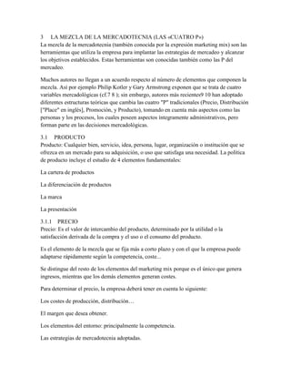 3 LA MEZCLA DE LA MERCADOTECNIA (LAS «CUATRO P»)
La mezcla de la mercadotecnia (también conocida por la expresión marketing mix) son las
herramientas que utiliza la empresa para implantar las estrategias de mercadeo y alcanzar
los objetivos establecidos. Estas herramientas son conocidas también como las P del
mercadeo.
Muchos autores no llegan a un acuerdo respecto al número de elementos que componen la
mezcla. Así por ejemplo Philip Kotler y Gary Armstrong exponen que se trata de cuatro
variables mercadológicas (cf.7 8 ); sin embargo, autores más recientes9 10 han adoptado
diferentes estructuras teóricas que cambia las cuatro "P" tradicionales (Precio, Distribución
["Place" en inglés], Promoción, y Producto), tomando en cuenta más aspectos como las
personas y los procesos, los cuales poseen aspectos íntegramente administrativos, pero
forman parte en las decisiones mercadológicas.
3.1 PRODUCTO
Producto: Cualquier bien, servicio, idea, persona, lugar, organización o institución que se
ofrezca en un mercado para su adquisición, o uso que satisfaga una necesidad. La política
de producto incluye el estudio de 4 elementos fundamentales:
La cartera de productos
La diferenciación de productos
La marca
La presentación
3.1.1 PRECIO
Precio: Es el valor de intercambio del producto, determinado por la utilidad o la
satisfacción derivada de la compra y el uso o el consumo del producto.
Es el elemento de la mezcla que se fija más a corto plazo y con el que la empresa puede
adaptarse rápidamente según la competencia, coste...
Se distingue del resto de los elementos del marketing mix porque es el único que genera
ingresos, mientras que los demás elementos generan costes.
Para determinar el precio, la empresa deberá tener en cuenta lo siguiente:
Los costes de producción, distribución…
El margen que desea obtener.
Los elementos del entorno: principalmente la competencia.
Las estrategias de mercadotecnia adoptadas.
 