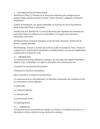 4 LOS OBJETIVOS ESTABLECIDOS.
Distribución ("Place"): Elemento de la mezcla que utilizamos para conseguir que un
producto llegue satisfactoriamente al cliente. Cuatro elementos configuran la política de
distribución:
Canales de distribución. Los agentes implicados en el proceso de mover los productos
desde el proveedor hasta el consumidor.
Planificación de la distribución. La toma de decisiones para implantar una sistemática de
cómo hacer llegar los productos a los consumidores y los agentes que intervienen
(mayoristas, minoristas).
Distribución física. Formas de transporte, niveles de stock, almacenes, localización de
plantas y agentes utilizados.
Merchandising. Técnicas y acciones que se llevan a cabo en el punto de venta. Consiste en
la disposición y la presentación del producto al establecimiento, así como de la publicidad y
la promoción en el punto de venta.
4.1 PROMOCIÓN:
La comunicación persigue difundir un mensaje y que éste tenga una respuesta del público
objetivo al que va destinado. Los objetivos principales de la comunicación son:
Comunicar las características del producto.
Comunicar los beneficios del producto.
Que se recuerde o se compre la marca/producto.
La comunicación no es sólo publicidad. Los diferentes instrumentos que configuran el mix
de comunicación son los siguientes:
La publicidad.
Las relaciones públicas.
La venta personal.
La promoción de ventas.
El marketing directo.
4.1.1 PERSONAS:
Una empresa cuenta con personal que atiende a sus clientes. La satisfacción de estos se ve
afectada por el buen o mal servicio que reciban de la empresa.
 