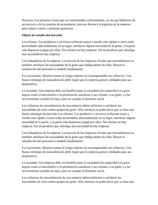 Procesos: Los procesos tienen que ser estructurados correctamente, ya sea que hablemos de
un servicio o de la creación de un producto, esto nos llevara a la logística de la empresa
para reducir costos y aumentar ganancias.
Objeto de estudio del mercado
Los clientes. Los productos y servicios se buscan mejor y mucho más rápido si estos están
acomodados adecuadamente en su lugar, satisfacen alguna necesidad de la gente, y la gente
está dispuesta a pagar por ellos. Sin clientes no hay empresa. Sin un producto que satisfaga
una necesidad no hay empresa.
Los trabajadores de la empresa. La mayoría de las empresas olvidan que mercadotecnia es
también satisfacer las necesidades de la gente que trabaja dentro de ellas. Buscar la
satisfacción del personal es también fundamental.
Los accionistas. Quienes toman el riesgo esperan ver recompensados sus esfuerzos. Una
buena estrategia de mercadotecnia debe lograr que la empresa genere utilidades para sus
propietarios.
La sociedad. Una empresa debe ser benéfica para la sociedad.[cita requerida] Los giros
negros como el narcotráfico o la prostitución satisfacen a sus clientes, a su gente y a los
inversionistas (cuando los hay), pero no ayudan al bienestar social.
Los esfuerzos de mercadotecnia de una empresa deben enfocarse a satisfacer las
necesidades de estos cuatro grupos de gente. Sólo entonces se podrá decir que se tiene una
buena estrategia de mercado.Los clientes. Los productos y servicios se buscan mejor y
mucho más rápido si estos están acomodados adecuadamente en su lugar, satisfacen alguna
necesidad de la gente, y la gente está dispuesta a pagar por ellos. Sin clientes no hay
empresa. Sin un producto que satisfaga una necesidad no hay empresa.
Los trabajadores de la empresa. La mayoría de las empresas olvidan que mercadotecnia es
también satisfacer las necesidades de la gente que trabaja dentro de ellas. Buscar la
satisfacción del personal es también fundamental.
Los accionistas. Quienes toman el riesgo esperan ver recompensados sus esfuerzos. Una
buena estrategia de mercadotecnia debe lograr que la empresa genere utilidades para sus
propietarios.
La sociedad. Una empresa debe ser benéfica para la sociedad.[cita requerida] Los giros
negros como el narcotráfico o la prostitución satisfacen a sus clientes, a su gente y a los
inversionistas (cuando los hay), pero no ayudan al bienestar social.
Los esfuerzos de mercadotecnia de una empresa deben enfocarse a satisfacer las
necesidades de estos cuatro grupos de gente. Sólo entonces se podrá decir que se tiene una
 