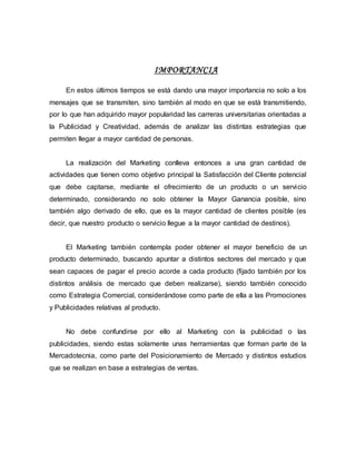 IMPORTANCIA
En estos últimos tiempos se está dando una mayor importancia no solo a los
mensajes que se transmiten, sino también al modo en que se está transmitiendo,
por lo que han adquirido mayor popularidad las carreras universitarias orientadas a
la Publicidad y Creatividad, además de analizar las distintas estrategias que
permiten llegar a mayor cantidad de personas.
La realización del Marketing conlleva entonces a una gran cantidad de
actividades que tienen como objetivo principal la Satisfacción del Cliente potencial
que debe captarse, mediante el ofrecimiento de un producto o un servicio
determinado, considerando no solo obtener la Mayor Ganancia posible, sino
también algo derivado de ello, que es la mayor cantidad de clientes posible (es
decir, que nuestro producto o servicio llegue a la mayor cantidad de destinos).
El Marketing también contempla poder obtener el mayor beneficio de un
producto determinado, buscando apuntar a distintos sectores del mercado y que
sean capaces de pagar el precio acorde a cada producto (fijado también por los
distintos análisis de mercado que deben realizarse), siendo también conocido
como Estrategia Comercial, considerándose como parte de ella a las Promociones
y Publicidades relativas al producto.
No debe confundirse por ello al Marketing con la publicidad o las
publicidades, siendo estas solamente unas herramientas que forman parte de la
Mercadotecnia, como parte del Posicionamiento de Mercado y distintos estudios
que se realizan en base a estrategias de ventas.
 