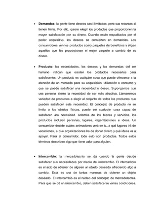  Demandas: la gente tiene deseos casi ilimitados, pero sus recursos sí
tienen límite. Por ello, quiere elegir los productos que proporcionen la
mayor satisfacción por su dinero. Cuando están respaldados por el
poder adquisitivo, los deseos se convierten en demandas. Los
consumidores ven los productos como paquetes de beneficios y eligen
aquellos que les proporcionan el mejor paquete a cambio de su
dinero.
 Producto: las necesidades, los deseos y las demandas del ser
humano indican que existen los productos necesarios para
satisfacerlos. Un producto es cualquier cosa que puede ofrecerse a la
atención de un mercado para su adquisición, utilización o consumo y
que se puede satisfacer una necesidad o deseo. Supongamos que
una persona siente la necesidad de ser más atractiva. Llamaremos
variedad de productos a elegir al conjunto de todos los productos que
pueden satisfacer esta necesidad. El concepto de producto no se
limita a los objetos físicos, puede ser cualquier cosa capaz de
satisfacer una necesidad. Además de los bienes y servicios, los
productos incluyen personas, lugares, organizaciones e ideas. Un
consumidor decide cuáles animadores verá en tv., a qué lugares irá de
vacaciones, a qué organizaciones ha de donar dinero y qué ideas va a
apoyar. Para el consumidor, todo esto son productos. Todos estos
términos describen algo que tiene valor para alguien.
 Intercambio: la mercadotecnia se da cuando la gente decide
satisfacer sus necesidades por medio del intercambio. El intercambio
es el acto de obtener de alguien un objeto deseado ofreciendo algo a
cambio. Esta es una de tantas maneras de obtener un objeto
deseado. El intercambio es el núcleo del concepto de mercadotecnia.
Para que se dé un intercambio, deben satisfacerse varias condiciones.
 