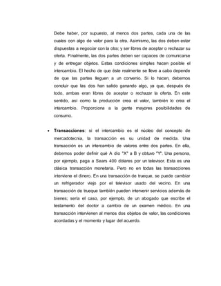 Debe haber, por supuesto, al menos dos partes, cada una de las
cuales con algo de valor para la otra. Asimismo, las dos deben estar
dispuestas a negociar con la otra; y ser libres de aceptar o rechazar su
oferta. Finalmente, las dos partes deben ser capaces de comunicarse
y de entregar objetos. Estas condiciones simples hacen posible el
intercambio. El hecho de que éste realmente se lleve a cabo depende
de que las partes lleguen a un convenio. Si lo hacen, debemos
concluir que las dos han salido ganando algo, ya que, después de
todo, ambas eran libres de aceptar o rechazar la oferta. En este
sentido, así como la producción crea el valor, también lo crea el
intercambio. Proporciona a la gente mayores posibilidades de
consumo.
 Transacciones: si el intercambio es el núcleo del concepto de
mercadotecnia, la transacción es su unidad de medida. Una
transacción es un intercambio de valores entre dos partes. En ella,
debemos poder definir qué A dio "X" a B y obtuvo "Y". Una persona,
por ejemplo, paga a Sears 400 dólares por un televisor. Esta es una
clásica transacción monetaria. Pero no en todas las transacciones
interviene el dinero. En una transacción de trueque, se puede cambiar
un refrigerador viejo por el televisor usado del vecino. En una
transacción de trueque también pueden intervenir servicios además de
bienes; sería el caso, por ejemplo, de un abogado que escribe el
testamento del doctor a cambio de un examen médico. En una
transacción intervienen al menos dos objetos de valor, las condiciones
acordadas y el momento y lugar del acuerdo.
 