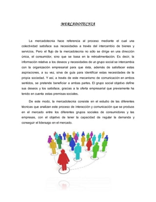 MERCADOTECNIA
La mercadotecnia hace referencia al proceso mediante el cual una
colectividad satisface sus necesidades a través del intercambio de bienes y
servicios. Pero el flujo de la mercadotecnia no sólo se dirige en una dirección
única, el consumidor, sino que se basa en la retroalimentación. Es decir, la
información relativa a los deseos y necesidades de un grupo social se intercambia
con la organización empresarial para que ésta, además de satisfacer estas
aspiraciones, a su vez, sirva de guía para identificar estas necesidades de la
propia sociedad. Y así, a través de este mecanismo de comunicación en ambos
sentidos, se pretende beneficiar a ambas partes. El grupo social objetivo define
sus deseos y los satisface, gracias a la oferta empresarial que previamente ha
tenido en cuenta estas premisas sociales.
De este modo, la mercadotecnia consiste en el estudio de las diferentes
técnicas que analizan este proceso de interacción y comunicación que se produce
en el mercado entre los diferentes grupos sociales de consumidores y las
empresas, con el objetivo de tener la capacidad de regular la demanda y
conseguir el liderazgo en el mercado.
 