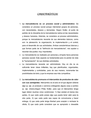 CARACTERÍSTICAS
1. La mercadotecnia es un proceso social y administrativo: Se
considera un proceso social porque intervienen grupos de personas,
con necesidades, deseos y demandas. Según Kotler, el punto de
partida de la disciplina de la mercadotecnia radica en las necesidades
y deseos humanos. Además, se considera un proceso administrativo,
porque la mercadotecnia necesita de sus elementos básicos, como
son: la planeación, la organización, la implementación y el control,
para el desarrollo de sus actividades. Ambas características básicas y
que forman parte de la "definición de mercadotecnia", nos ayudan a
recordar dos puntos muy importantes:
 La mercadotecnia es realizada por personas y dirigida hacia personas
(proceso social): Este aspecto es fundamental para no perder de vista
la "humanización" de sus distintas actividades.
 La mercadotecnia necesita ser administrada: Hoy en día no es
suficiente tener ideas brillantes, hay que planificarlas, organizarlas,
implementarlas y controlarlas, para de esa manera, incrementar las
posibilidades de éxito y que la empresa sea más competitiva.
2. La mercadotecnia promueve el intercambio de productos de valor
con sus semejantes: Intercambio es el acto en el que alguien obtiene
algo (p. eje. un producto o servicio) entregando alguna cosa a cambio
(p. eje. dinero).Según Philip Kotler, para que el intercambio tenga
lugar deben reunirse cinco condiciones: 1) Que existan al menos dos
partes, 2) que cada parte posea algo que pueda tener valor para la
otra parte, 3) que cada parte sea capaz de comunicarse y hacer
entrega, 4) que cada parte tenga libertad para aceptar o rechazar la
oferta, 5) que cada parte considere que es apropiado o deseable
 