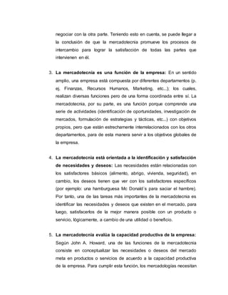 negociar con la otra parte. Teniendo esto en cuenta, se puede llegar a
la conclusión de que la mercadotecnia promueve los procesos de
intercambio para lograr la satisfacción de todas las partes que
intervienen en él.
3. La mercadotecnia es una función de la empresa: En un sentido
amplio, una empresa está compuesta por diferentes departamentos (p.
ej. Finanzas, Recursos Humanos, Marketing, etc...); los cuales,
realizan diversas funciones pero de una forma coordinada entre sí. La
mercadotecnia, por su parte, es una función porque comprende una
serie de actividades (identificación de oportunidades, investigación de
mercados, formulación de estrategias y tácticas, etc...) con objetivos
propios, pero que están estrechamente interrelacionados con los otros
departamentos, para de esta manera servir a los objetivos globales de
la empresa.
4. La mercadotecnia está orientada a la identificación y satisfacción
de necesidades y deseos: Las necesidades están relacionadas con
los satisfactores básicos (alimento, abrigo, vivienda, seguridad), en
cambio, los deseos tienen que ver con los satisfactores específicos
(por ejemplo: una hamburguesa Mc Donald´s para saciar el hambre).
Por tanto, una de las tareas más importantes de la mercadotecnia es
identificar las necesidades y deseos que existen en el mercado, para
luego, satisfacerlos de la mejor manera posible con un producto o
servicio, lógicamente, a cambio de una utilidad o beneficio.
5. La mercadotecnia evalúa la capacidad productiva de la empresa:
Según John A. Howard, una de las funciones de la mercadotecnia
consiste en conceptualizar las necesidades o deseos del mercado
meta en productos o servicios de acuerdo a la capacidad productiva
de la empresa. Para cumplir esta función, los mercadologías necesitan
 