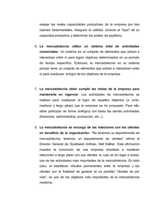 evaluar las reales capacidades productivas de la empresa por tres
razones fundamentales: Asegurar la calidad, conocer el "tope" de su
capacidad productiva y determinar los puntos de equilibrio.
6. La mercadotecnia utiliza un sistema total de actividades
comerciales: Un sistema es un conjunto de elementos que actúan e
interactúan entre sí para lograr objetivos determinados en un periodo
de tiempo específico. Entonces, la mercadotecnia es un sistema
porque tiene un conjunto de elementos que actúan e interactúan entre
sí para coadyuvar al logro de los objetivos de la empresa.
7. La mercadotecnia debe cumplir las metas de la empresa para
mantenerla en vigencia: Las actividades de mercadotecnia se
realizan para coadyuvar al logro de aquellos objetivos (a corto,
mediano y largo plazo) que la empresa se ha propuesto. Para ello,
debe participar de forma sinérgica con todas las demás actividades
(financiera, administrativa, producción, etc...).
8. La mercadotecnia se encarga de las relaciones con los clientes
en beneficio de la organización: "No tenemos un departamento de
mercadotecnia: tenemos un departamento de clientes" afirma el
Director General de Southwest Airlines, Hell Kellner. Esta afirmación
muestra la convicción de una empresa orientada a mantener
relaciones a largo plazo con sus clientes, lo cual, es sin lugar a dudas,
una de las actividades más importantes de la mercadotecnia. En todo
caso, el establecer vínculos permanentes entre la empresa y los
clientes con la finalidad de generar (si es posible) "clientes de por
vida", es uno de los objetivos más importantes de la mercadotecnia
moderna.
 