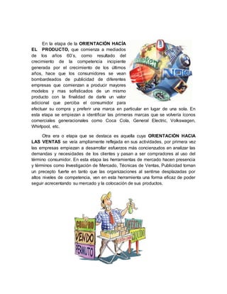 En la etapa de la ORIENTACIÓN HACÍA
EL PRODUCTO, que comienza a mediados
de los años 60’s, como resultado del
crecimiento de la competencia incipiente
generada por el crecimiento de los últimos
años, hace que los consumidores se vean
bombardeados de publicidad de diferentes
empresas que comienzan a producir mayores
modelos y mas sofisticados de un mismo
producto con la finalidad de darle un valor
adicional que perciba el consumidor para
efectuar su compra y preferir una marca en particular en lugar de una sola. En
esta etapa se empiezan a identificar las primeras marcas que se volvería íconos
comerciales generacionales como Coca Cola, General Electric, Volkswagen,
Whirlpool, etc.
Otra era o etapa que se destaca es aquella cuya ORIENTACIÓN HACIA
LAS VENTAS se veía ampliamente reflejada en sus actividades, por primera vez
las empresas empiezan a desarrollar esfuerzos más concienzudos en analizar las
demandas y necesidades de los clientes y pasan a ser compradores al uso del
término consumidor. En esta etapa las herramientas de mercado hacen presencia
y términos como Investigación de Mercado, Técnicas de Ventas, Publicidad toman
un precepto fuerte en tanto que las organizaciones al sentirse desplazadas por
altos niveles de competencia, ven en esta herramienta una forma eficaz de poder
seguir acrecentando su mercado y la colocación de sus productos.
 