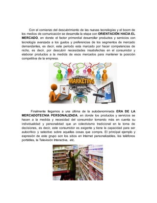 Con el comienzo del descubrimiento de las nuevas tecnologías y el boom de
los medios de comunicación se desarrolla la etapa con ORIENTACIÓN HACIA EL
MERCADO, en donde el factor primordial desarrollar productos y servicios con
tecnología avanzada a los gustos y preferencias de los segmentos de mercado
demandantes, es decir, este período esta marcado por hacer competencias de
nicho, es decir, por descubrir necesidades insatisfechas en el consumidor y
elaborar productos a la medida de esos mercados para mantener la posición
competitiva de la empresa.
Finalmente llegamos a una última de la autodenominada ERA DE LA
MERCADOTECNIA PERSONALIZADA, en donde los productos y servicios se
hacen a la medida y necesidad del consumidor tomando más en cuenta su
individualidad y personalidad que un colectivismo tradicional en la toma de
decisiones, es decir, este consumidor es exigente y tiene la capacidad para ser
autocrítico y selectivo sobre aquellas cosas que compra. El principal ejemplo y
expresión de este grupo son los sitios en Internet personalizables, los teléfonos
portátiles, la Televisión Interactiva, etc.
 